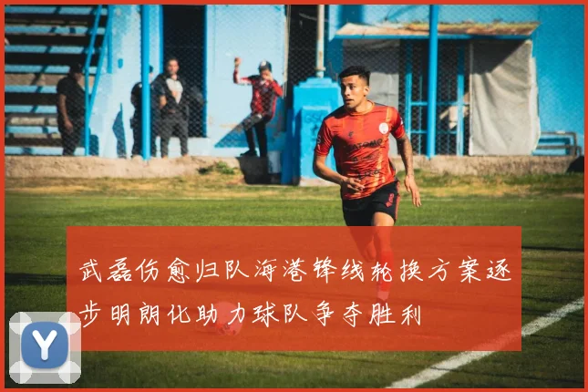 武磊伤愈归队海港锋线轮换方案逐步明朗化助力球队争夺胜利