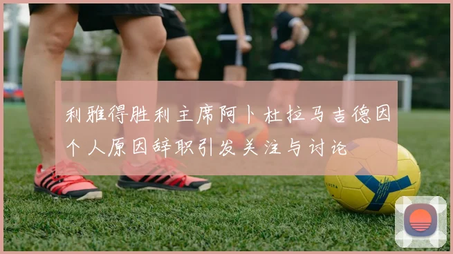 利雅得胜利主席阿卜杜拉马吉德因个人原因辞职引发关注与讨论