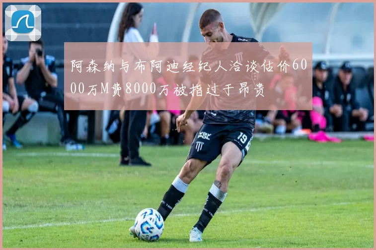 阿森纳与布阿迪经纪人洽谈估价6000万M费8000万被指过于昂贵