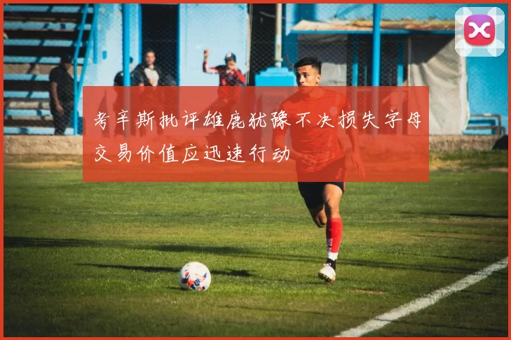 考辛斯批评雄鹿犹豫不决损失字母交易价值应迅速行动