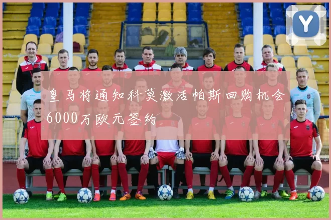 皇马将通知科莫激活帕斯回购机会6000万欧元签约