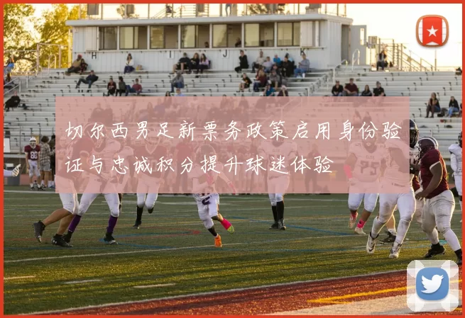 切尔西男足新票务政策启用身份验证与忠诚积分提升球迷体验