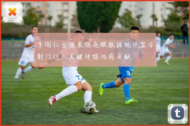 李刚仁全场表现亮眼数据统计显示射门过人关键传球均有贡献