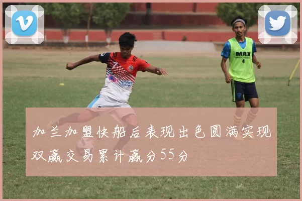 加兰加盟快船后表现出色圆满实现双赢交易累计赢分55分