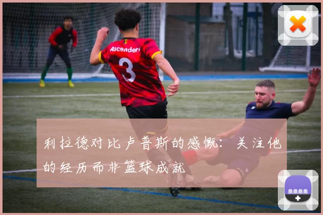 利拉德对比卢普斯的感慨：关注他的经历而非篮球成就