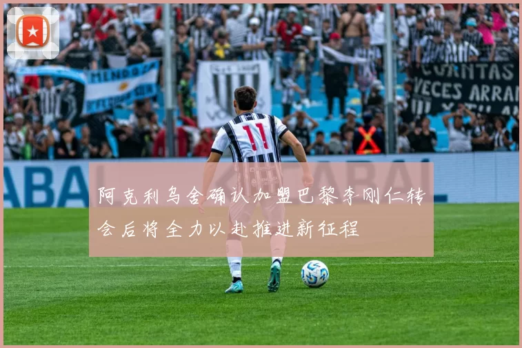 阿克利乌舍确认加盟巴黎李刚仁转会后将全力以赴推进新征程