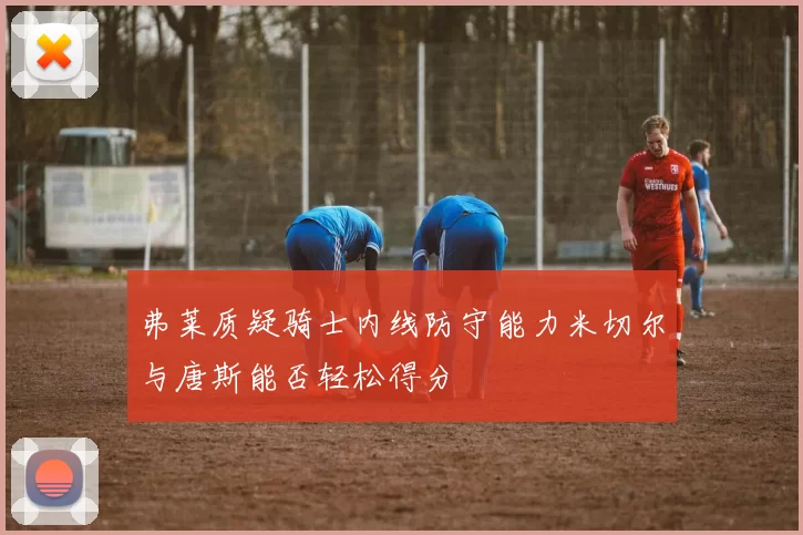 弗莱质疑骑士内线防守能力米切尔与唐斯能否轻松得分