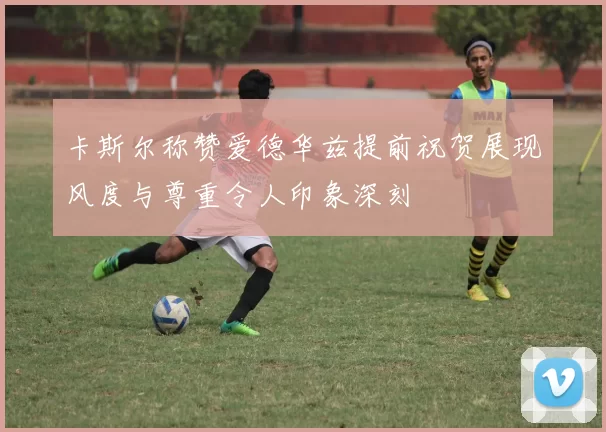 卡斯尔称赞爱德华兹提前祝贺展现风度与尊重令人印象深刻