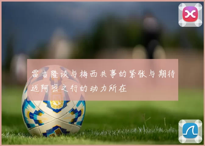 雷吉隆谈与梅西共事的紧张与期待迈阿密之行的动力所在