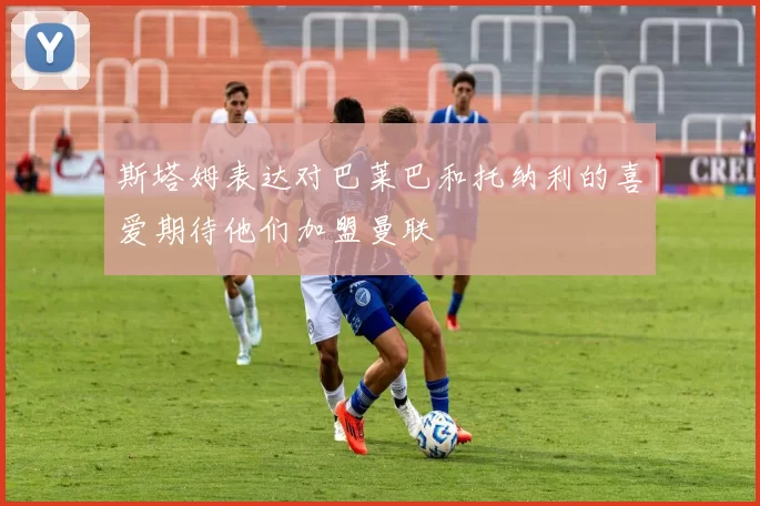 斯塔姆表达对巴莱巴和托纳利的喜爱期待他们加盟曼联