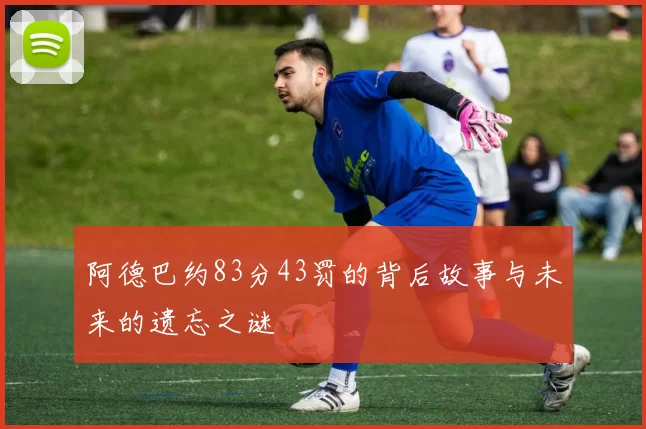 阿德巴约83分43罚的背后故事与未来的遗忘之谜