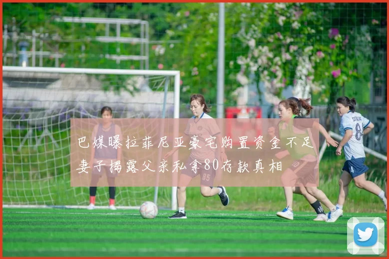 巴媒曝拉菲尼亚豪宅购置资金不足妻子揭露父亲私拿80存款真相