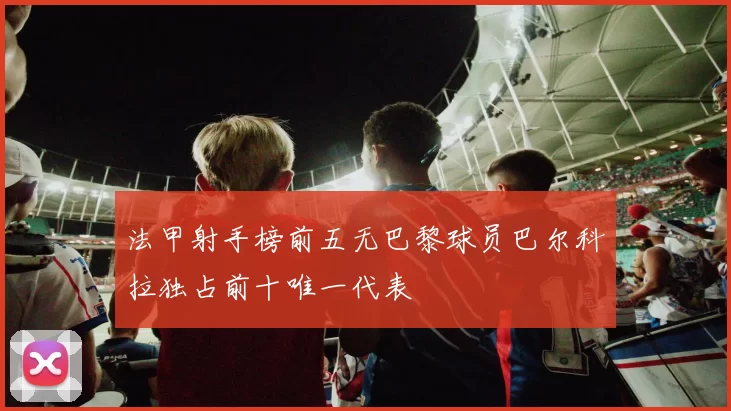 法甲射手榜前五无巴黎球员巴尔科拉独占前十唯一代表