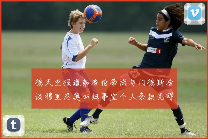 德天空报道弗洛伦蒂诺与门德斯洽谈穆里尼奥回归事宜个人条款无碍