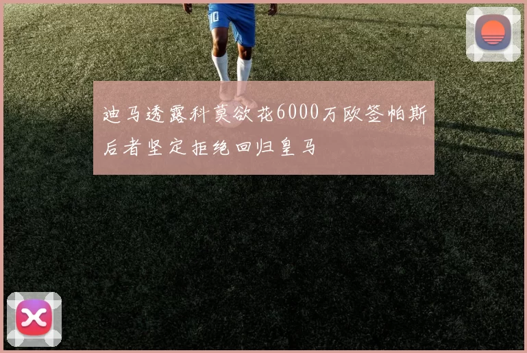 迪马透露科莫欲花6000万欧签帕斯后者坚定拒绝回归皇马