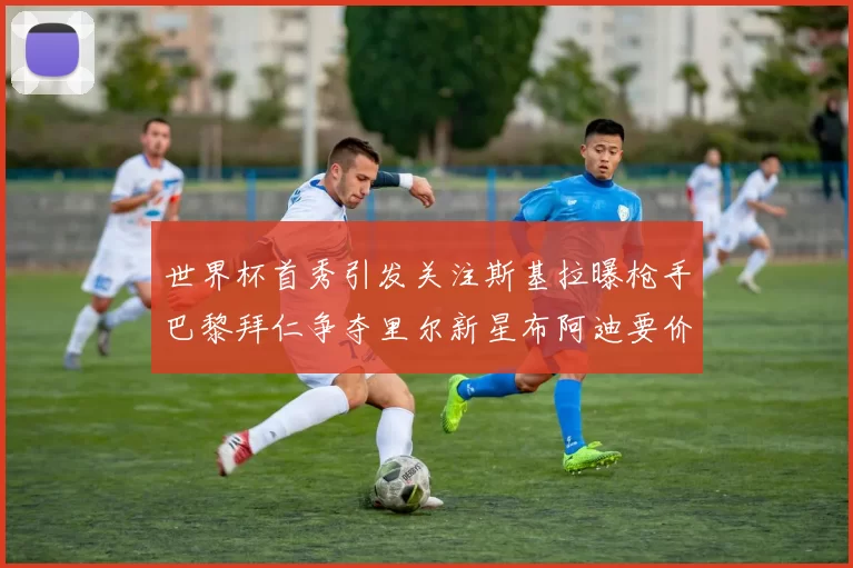 世界杯首秀引发关注斯基拉曝枪手巴黎拜仁争夺里尔新星布阿迪要价7000万欧