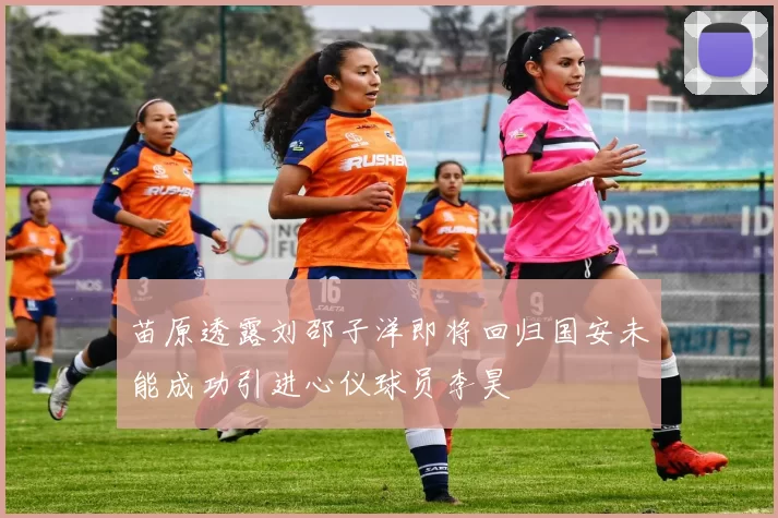 苗原透露刘邵子洋即将回归国安未能成功引进心仪球员李昊