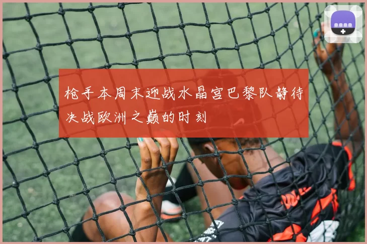 枪手本周末迎战水晶宫巴黎队静待决战欧洲之巅的时刻