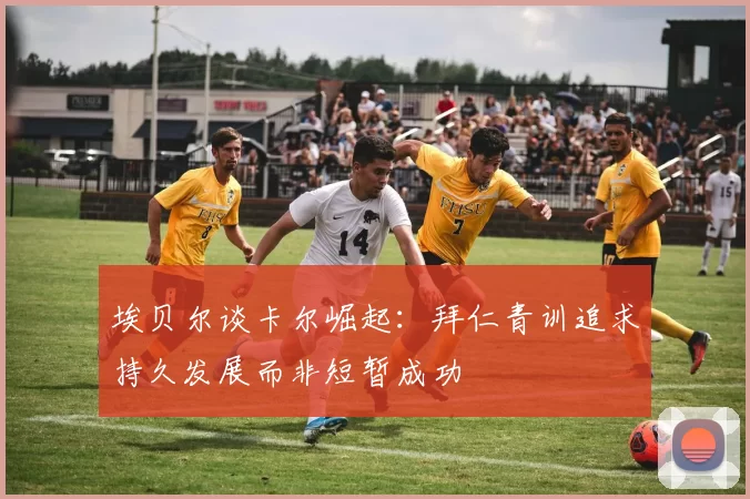 埃贝尔谈卡尔崛起：拜仁青训追求持久发展而非短暂成功