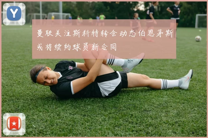 曼联关注斯科特转会动态伯恩茅斯或将续约球员新合同