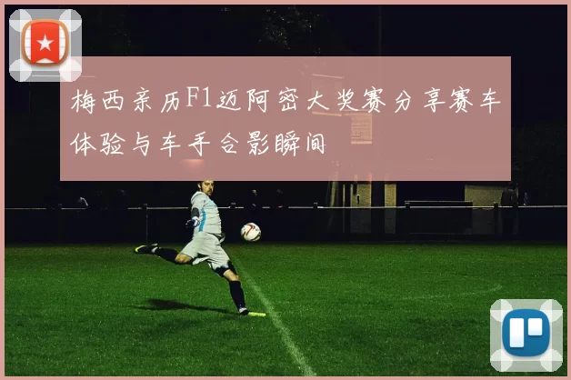 梅西亲历F1迈阿密大奖赛分享赛车体验与车手合影瞬间