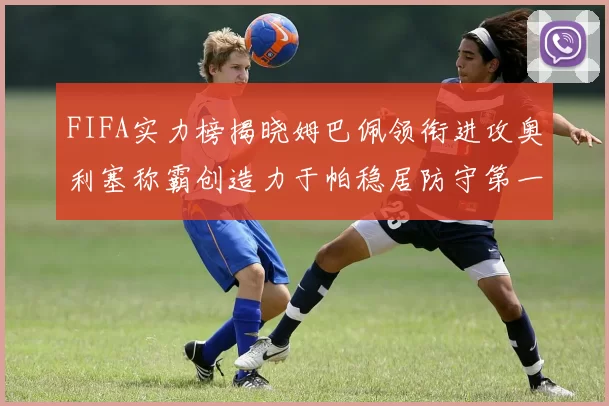 FIFA实力榜揭晓姆巴佩领衔进攻奥利塞称霸创造力于帕稳居防守第一