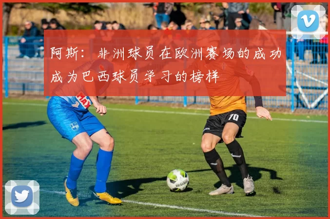 阿斯：非洲球员在欧洲赛场的成功成为巴西球员学习的榜样