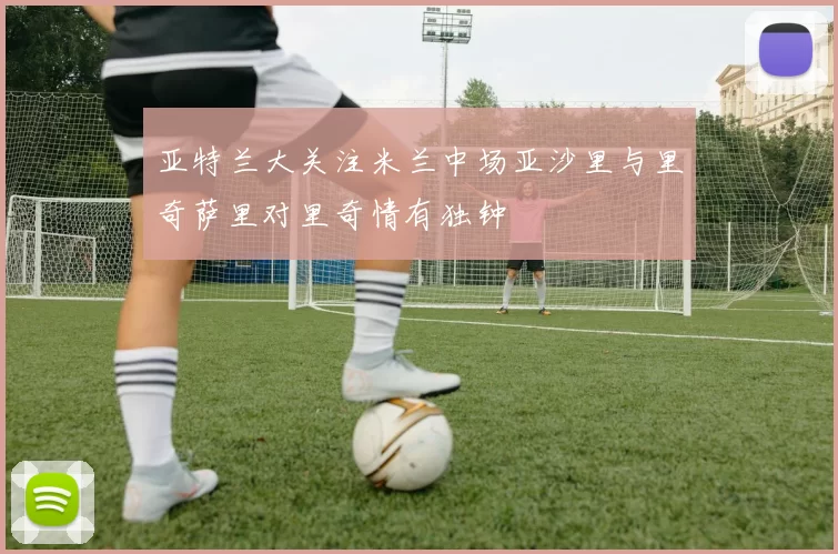 亚特兰大关注米兰中场亚沙里与里奇萨里对里奇情有独钟