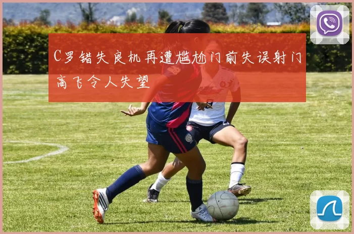 C罗错失良机再遭尴尬门前失误射门高飞令人失望