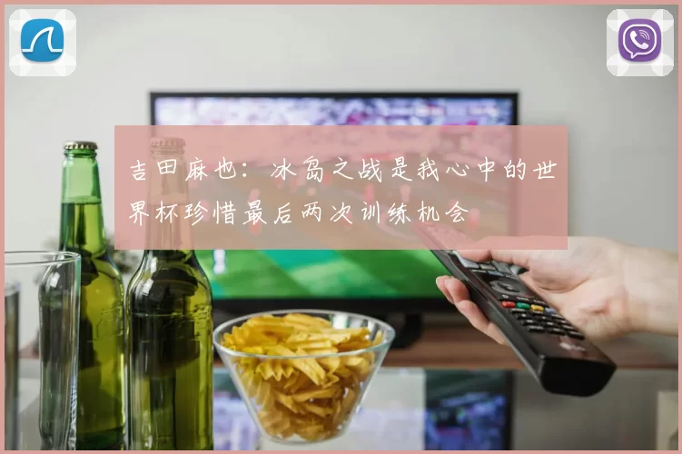 吉田麻也：冰岛之战是我心中的世界杯珍惜最后两次训练机会