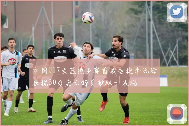 中国U17女篮热身赛首战告捷李沅珊独揽30分庞云舒贡献双十表现