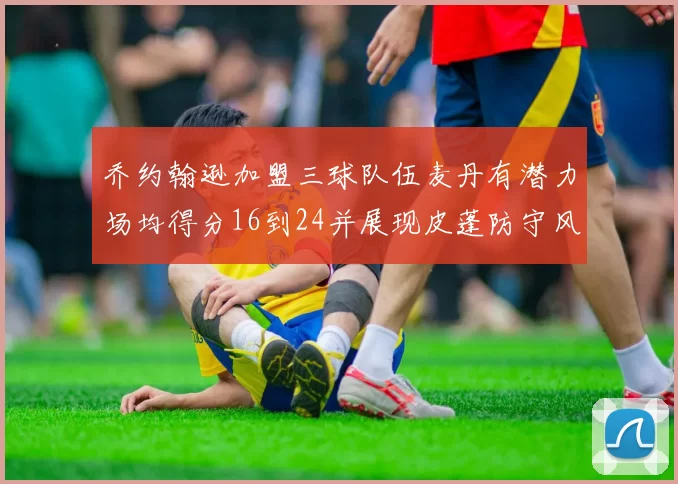 乔约翰逊加盟三球队伍麦丹有潜力场均得分16到24并展现皮蓬防守风范