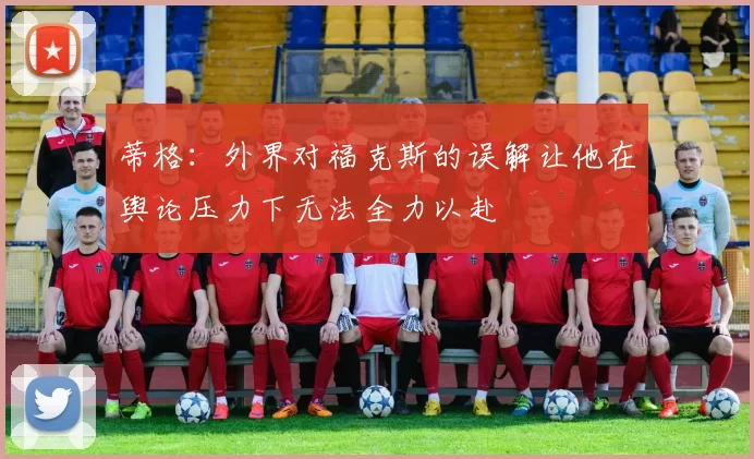 蒂格:外界对福克斯的误解让他在舆论压力下无法全力以赴