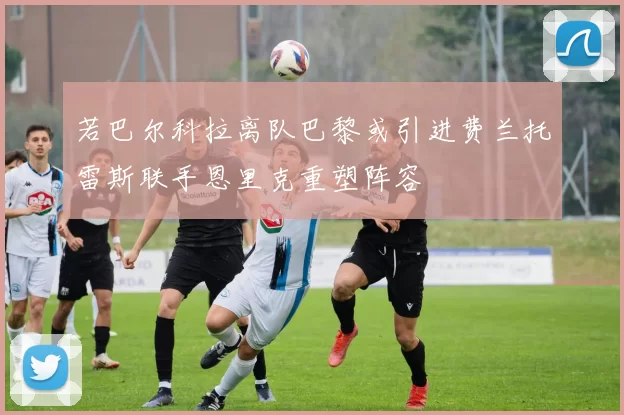若巴尔科拉离队巴黎或引进费兰托雷斯联手恩里克重塑阵容