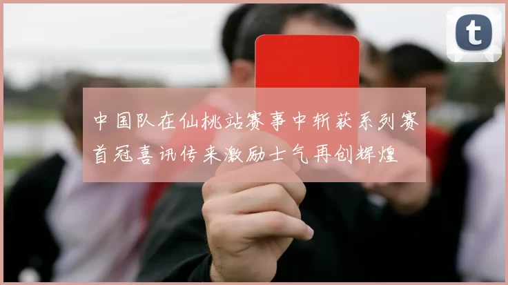 中国队在仙桃站赛事中斩获系列赛首冠喜讯传来激励士气再创辉煌