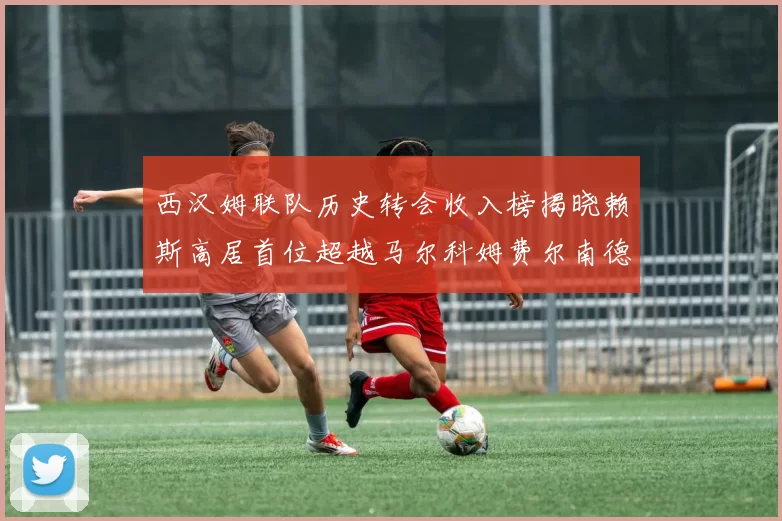 西汉姆联队历史转会收入榜揭晓赖斯高居首位超越马尔科姆费尔南德斯